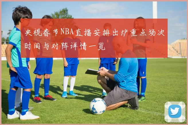央视春节NBA直播安排出炉重点场次时间与对阵详情一览