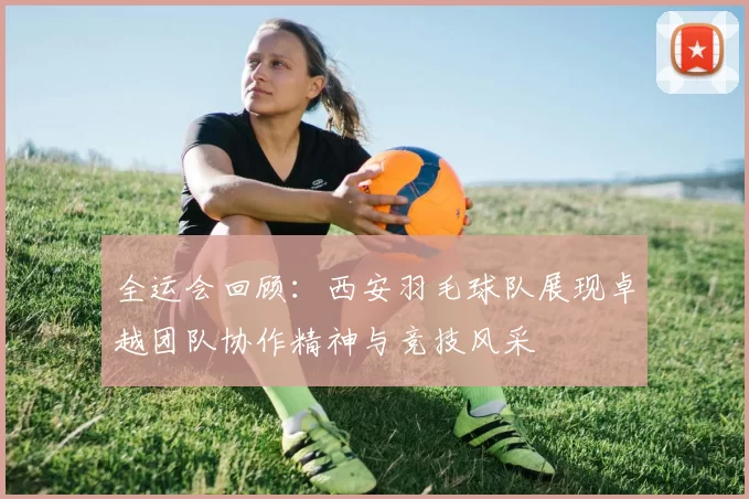 全运会回顾:西安羽毛球队展现卓越团队协作精神与竞技风采