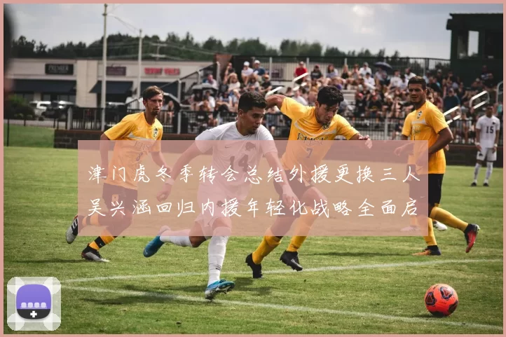津门虎冬季转会总结外援更换三人吴兴涵回归内援年轻化战略全面启动