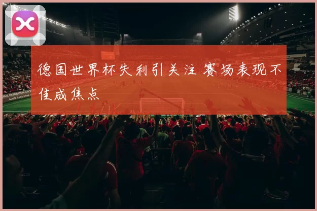 德国世界杯失利引关注 赛场表现不佳成焦点