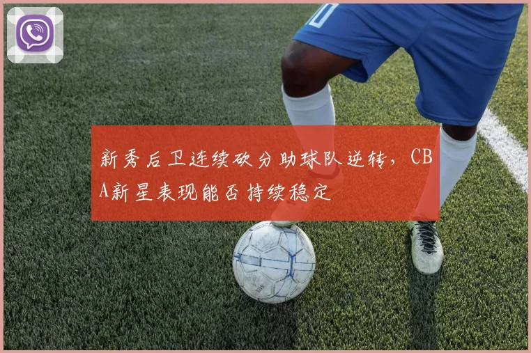新秀后卫连续砍分助球队逆转,CBA新星表现能否持续稳定