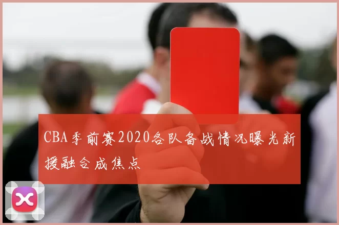 CBA季前赛2020各队备战情况曝光新援融合成焦点