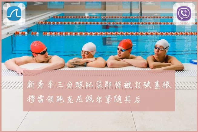 新秀季三分球纪录即将被打破基根穆雷领跑克尼佩尔紧随其后