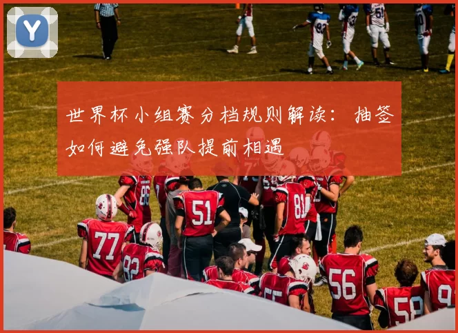 世界杯小组赛分档规则解读：抽签如何避免强队提前相遇