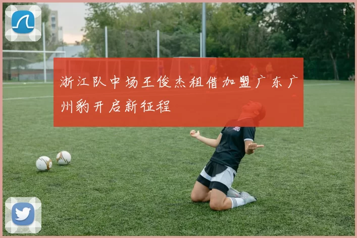 浙江队中场王俊杰租借加盟广东广州豹开启新征程