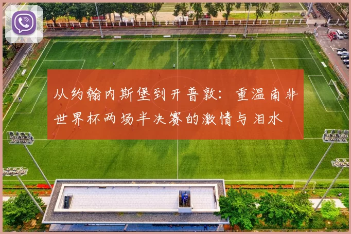从约翰内斯堡到开普敦:重温南非世界杯两场半决赛的激情与泪水