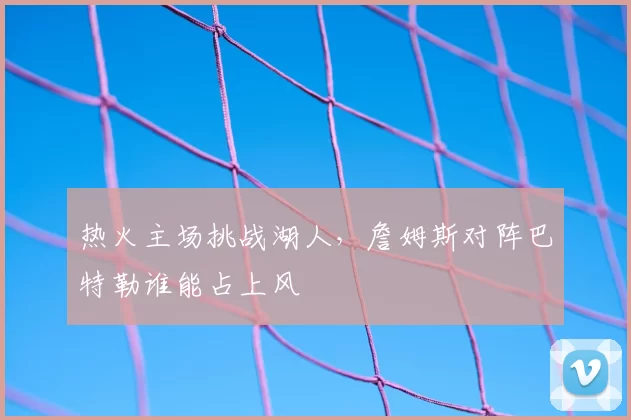 热火主场挑战湖人，詹姆斯对阵巴特勒谁能占上风