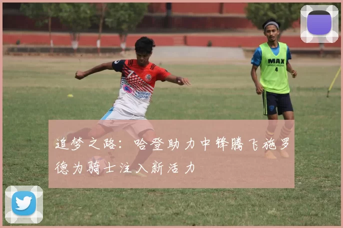 追梦之路:哈登助力中锋腾飞施罗德为骑士注入新活力
